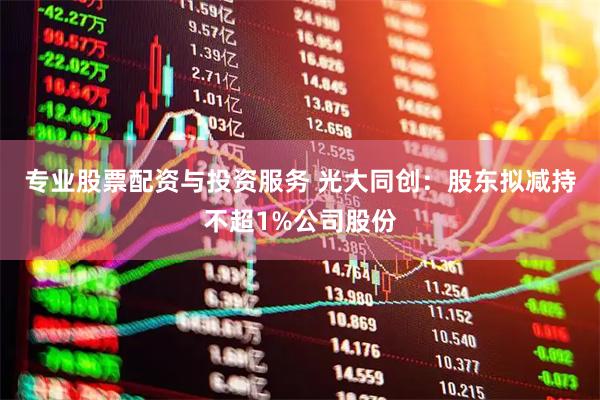 专业股票配资与投资服务 光大同创:股东拟减持不超1%公司股份