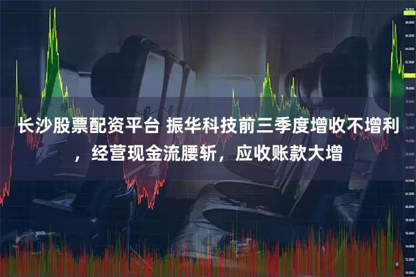 长沙股票配资平台 振华科技前三季度增收不增利，经营现金流腰斩，应收账款大增