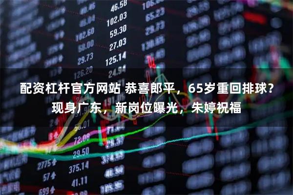 配资杠杆官方网站 恭喜郎平，65岁重回排球？现身广东，新岗位曝光，朱婷祝福