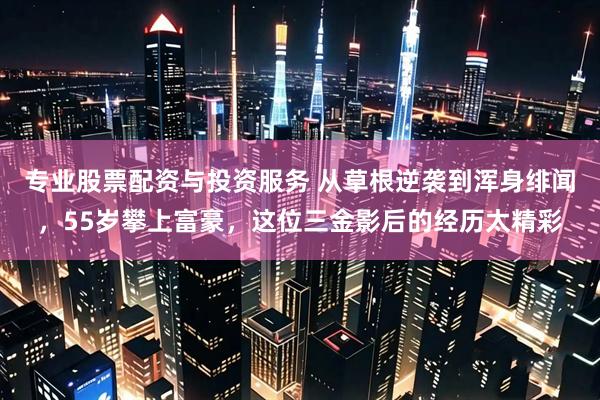 专业股票配资与投资服务 从草根逆袭到浑身绯闻,55岁攀上富豪,这位三金影后的经历太精彩