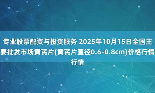 专业股票配资与投资服务 2025年10月15日全国主要批发市场黄芪片(黄芪片直径0.6-0.8cm)价格行情