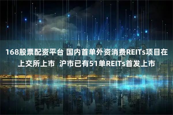 168股票配资平台 国内首单外资消费REITs项目在上交所上市 沪市已有51单REITs首发上市