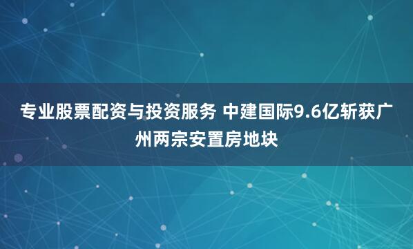 专业股票配资与投资服务 中建国际9.6亿斩获广州两宗安置房地块