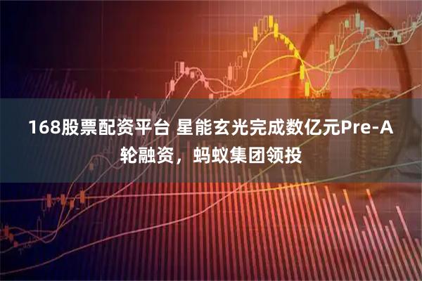 168股票配资平台 星能玄光完成数亿元Pre-A轮融资，蚂蚁集团领投