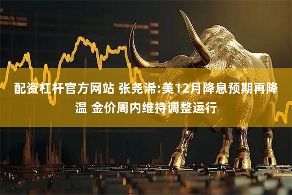 配资杠杆官方网站 张尧浠:美12月降息预期再降温 金价周内维持调整运行