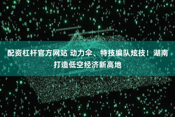 配资杠杆官方网站 动力伞、特技编队炫技！湖南打造低空经济新高地